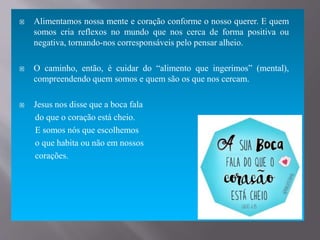  Alimentamos nossa mente e coração conforme o nosso querer. E quem
somos cria reflexos no mundo que nos cerca de forma positiva ou
negativa, tornando-nos corresponsáveis pelo pensar alheio.
 O caminho, então, é cuidar do “alimento que ingerimos” (mental),
compreendendo quem somos e quem são os que nos cercam.
 Jesus nos disse que a boca fala
do que o coração está cheio.
E somos nós que escolhemos
o que habita ou não em nossos
corações.
 