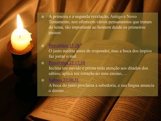  A primeira e a segunda revelação, Antigo e Novo
Testamento, nos oferecem vários pensamentos que tratam
do tema, tão importante ao homem desde os primeiros
passos:
 Provérbios 15:28
O justo medita antes de responder, mas a boca dos ímpios
faz jorrar o mal.
 Provérbios 22:17,18
Inclina teu ouvido e presta toda atenção aos ditados dos
sábios; aplica teu coração ao meu ensino,…
 Salmos 37:30,31
A boca do justo proclama a sabedoria, e sua língua anuncia
o direito.…
 