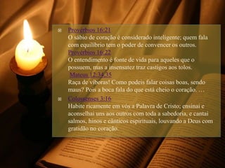  Provérbios 16:21
O sábio de coração é considerado inteligente; quem fala
com equilíbrio tem o poder de convencer os outros.
Provérbios 16:22
O entendimento é fonte de vida para aqueles que o
possuem, mas a insensatez traz castigos aos tolos.
Mateus 12:34,35
Raça de víboras! Como podeis falar coisas boas, sendo
maus? Pois a boca fala do que está cheio o coração. …
 Colossenses 3:16
Habite ricamente em vós a Palavra de Cristo; ensinai e
aconselhai uns aos outros com toda a sabedoria, e cantai
salmos, hinos e cânticos espirituais, louvando a Deus com
gratidão no coração.
 