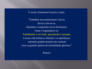 E assim, Emmanuel encerra a lição.
“Trabalhar incessantemente é dever.
Servir é elevar-se.
Aprender é conquistar novos horizontes.
Amar é engrandecer-se.
Trabalhando e servindo, aprendendo e amando,
a nossa vida íntima se ilumina e se aperfeiçoa,
entrando gradativamente em contacto
com os grandes gênios da imortalidade gloriosa.”
Roteiro
 