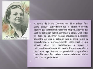  A poesia de Maria Dolores nos dá o enlace final
deste estudo, convidando-nos a trilhar o roteiro
seguro que Emmanuel também propõe, através dos
verbos trabalhar, servir, aprender e amar. Que todos
os dias, ao encerrar nossas atividades possamos
encontrá-los, que o trabalho seja a nossa fonte de
aprendizado e aprimoramento intelectual e que
através dele nos habilitemos a servir o
próximo,tornando-nos úteis onde fomos semeados e
que estas experiências nos possibilitem aprender a
cada dia, reconhecendo-nos como criaturas criadas
para o amor, pelo Amor.

 