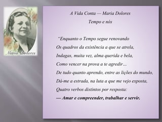 A Vida Conta — Maria Dolores
Tempo e nós
“Enquanto o Tempo segue renovando
Os quadros da existência a que se atrela,
Indagas, muita vez, alma querida e bela,
Como vencer na prova a te agredir…
De tudo quanto aprendo, entre as lições do mundo,
Dá-me a estrada, na luta a que me vejo exposta,
Quatro verbos distintos por resposta:
— Amar e compreender, trabalhar e servir.
 
