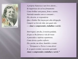 A própria Natureza é um livro aberto…
Se inquirisses do sol no firmamento
Como brilhar sem pausa, firme e atento,
Nutrindo mundos sem se consumir:..
Ele, decerto, te responderia
Que o Senhor lhe traçou por alta obrigação
Cumprir as leis da vida, tais quais são:
— Amar e compreender, trabalhar e servir.
Interroguei, um dia, à roseira podada,
Já que se lhe furtava o véu de rosas
A pancadas e injúrias espantosas,
Como devia a pobre reflorir;
Ela, porém, me disse, humilde e crente:
— “Enriquecer a Terra é o meu dever
E, se quero evoluir, necessito aprender
Amar e compreender, trabalhar e servir.”
 