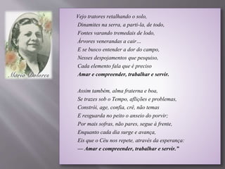 Vejo tratores retalhando o solo,
Dinamites na serra, a parti-la, de todo,
Fontes varando tremedais de lodo,
Árvores venerandas a cair…
E se busco entender a dor do campo,
Nesses despojamentos que pesquiso,
Cada elemento fala que é preciso
Amar e compreender, trabalhar e servir.
Assim também, alma fraterna e boa,
Se trazes sob o Tempo, aflições e problemas,
Constrói, age, confia, crê, não temas
E resguarda no peito o anseio do porvir;
Por mais sofras, não pares, segue à frente,
Enquanto cada dia surge e avança,
Eis que o Céu nos repete, através da esperança:
— Amar e compreender, trabalhar e servir.”
 