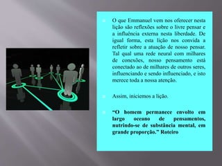  O que Emmanuel vem nos oferecer nesta
lição são reflexões sobre o livre pensar e
a influência externa nesta liberdade. De
igual forma, esta lição nos convida a
refletir sobre a atuação de nosso pensar.
Tal qual uma rede neural com milhares
de conexões, nosso pensamento está
conectado ao de milhares de outros seres,
influenciando e sendo influenciado, e isto
merece toda a nossa atenção.
 Assim, iniciemos a lição.
 “O homem permanece envolto em
largo oceano de pensamentos,
nutrindo-se de substância mental, em
grande proporção.” Roteiro
 
