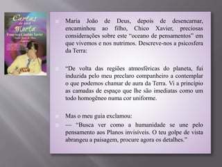  Maria João de Deus, depois de desencarnar,
encaminhou ao filho, Chico Xavier, preciosas
considerações sobre este “oceano de pensamentos” em
que vivemos e nos nutrimos. Descreve-nos a psicosfera
da Terra:
 “De volta das regiões atmosféricas do planeta, fui
induzida pelo meu preclaro companheiro a contemplar
o que podemos chamar de aura da Terra. Vi a princípio
as camadas de espaço que lhe são imediatas como um
todo homogêneo numa cor uniforme.
 Mas o meu guia exclamou:
 — “Busca ver como a humanidade se une pelo
pensamento aos Planos invisíveis. O teu golpe de vista
abrangeu a paisagem, procure agora os detalhes.”
 