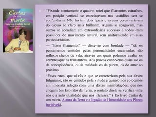  “Fixando atentamente o quadro, notei que filamentos estranhos,
em posição vertical, se entrelaçavam nas vastidões sem se
confundirem. Não haviam dois iguais e as suas cores variavam
do escuro ao claro mais brilhante. Alguns se apagavam, mas
outros se acendiam em extraordinária sucessão e todos eram
possuídos de movimento natural, sem uniformidade em suas
particularidades.
 — “Esses filamentos” — disse-me com bondade — “são os
pensamentos emitidos pelas personalidades encarnadas; são
reflexos cheios de vida, através dos quais podemos avaliar os
cérebros que os transmitem. Aos poucos conhecerás quais são os
da concupiscência, os da maldade, os da pureza, os do amor ao
próximo.
 “Esses raros, que aí vês e que se caracterizam pela sua alvura
fulgurante, são os emitidos pela virtude e quando nos colocamos
em imediata relação com uma destas manifestações, que nos
chegam dos Espíritos da Terra, o contato direto se verifica entre
nós e a individualidade que nos interessa.” ( Do livro Cartas de
um morta, A aura da Terra e a ligação da Humanidade aos Planos
invisíveis).
 