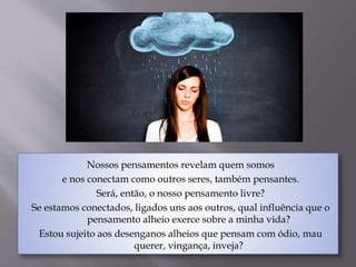 Nossos pensamentos revelam quem somos
e nos conectam como outros seres, também pensantes.
Será, então, o nosso pensamento livre?
Se estamos conectados, ligados uns aos outros, qual influência que o
pensamento alheio exerce sobre a minha vida?
Estou sujeito aos desenganos alheios que pensam com ódio, mau
querer, vingança, inveja?
 
