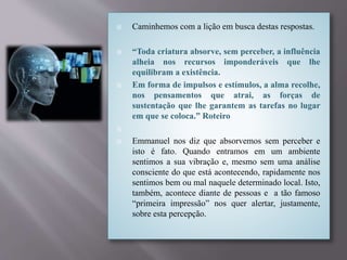  Caminhemos com a lição em busca destas respostas.
 “Toda criatura absorve, sem perceber, a influência
alheia nos recursos imponderáveis que lhe
equilibram a existência.
 Em forma de impulsos e estímulos, a alma recolhe,
nos pensamentos que atrai, as forças de
sustentação que lhe garantem as tarefas no lugar
em que se coloca.” Roteiro

 Emmanuel nos diz que absorvemos sem perceber e
isto é fato. Quando entramos em um ambiente
sentimos a sua vibração e, mesmo sem uma análise
consciente do que está acontecendo, rapidamente nos
sentimos bem ou mal naquele determinado local. Isto,
também, acontece diante de pessoas e a tão famoso
“primeira impressão” nos quer alertar, justamente,
sobre esta percepção.
 