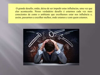  O grande desafio, então, deixa de ser impedir estas influências, uma vez que
elas acontecerão. Nosso verdadeiro desafio é estarmos cada vez mais
conscientes de como o ambiente que escolhemos estar nos influência e,
assim, passarmos a escolher melhor, onde estamos e com quem estamos.
 