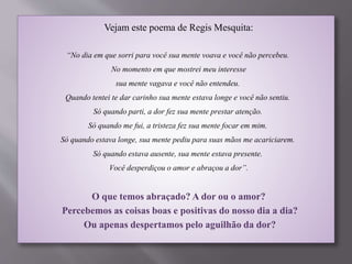 Vejam este poema de Regis Mesquita:
“No dia em que sorri para você sua mente voava e você não percebeu.
No momento em que mostrei meu interesse
sua mente vagava e você não entendeu.
Quando tentei te dar carinho sua mente estava longe e você não sentiu.
Só quando parti, a dor fez sua mente prestar atenção.
Só quando me fui, a tristeza fez sua mente focar em mim.
Só quando estava longe, sua mente pediu para suas mãos me acariciarem.
Só quando estava ausente, sua mente estava presente.
Você desperdiçou o amor e abraçou a dor”.
O que temos abraçado? A dor ou o amor?
Percebemos as coisas boas e positivas do nosso dia a dia?
Ou apenas despertamos pelo aguilhão da dor?
 
