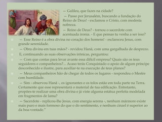  — Galileu, que fazes na cidade?
 — Passo por Jerusalém, buscando a fundação do
Reino de Deus! - exclamou o Cristo, com modesta
nobreza.
 — Reino de Deus? - tornou o sacerdote com
acentuada ironia. - E que pensas tu venha a ser isso?
 — Esse Reino é a obra divina no coração dos homens! - esclareceu Jesus, com
grande serenidade.
 — Obra divina em tuas mãos? - revidou Hanã, com uma gargalhada de desprezo.
 E, continuando as suas observações irônicas, perguntou:
 — Com que contas para levar avante essa difícil empresa? Quais são os teus
seguidores e companheiros?... Acaso terás Conquistado o apoio de algum príncipe
desconhecido e ilustre, para auxiliar-te na execução de teus planos?
 — Meus companheiros hão de chegar de todos os lugares - respondeu o Mestre
com humildade.
 — Sim - observou Hanã -, os ignorantes e os tolos estão em toda parte na Terra.
Certamente que esse representará o material de tua edificação. Entretanto,
propões-te realizar uma obra divina e já viste alguma estátua perfeita modelada
em fragmentos de lama?
 — Sacerdote - replicou-lhe Jesus, com energia serena -, nenhum mármore existe
mais puro e mais formoso do que o do sentimento, e nenhum cinzel é superior ao
da boa-vontade.”
 
