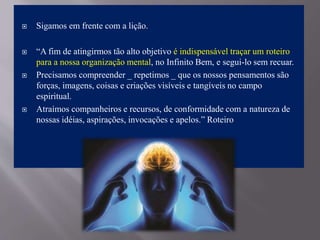  Sigamos em frente com a lição.
 “A fim de atingirmos tão alto objetivo é indispensável traçar um roteiro
para a nossa organização mental, no Infinito Bem, e segui-lo sem recuar.
 Precisamos compreender _ repetimos _ que os nossos pensamentos são
forças, imagens, coisas e criações visíveis e tangíveis no campo
espiritual.
 Atraímos companheiros e recursos, de conformidade com a natureza de
nossas idéias, aspirações, invocações e apelos.” Roteiro
 