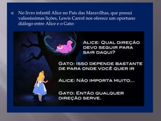  No livro infantil Alice no País das Maravilhas, que possui
valiosíssimas lições, Lewis Carrol nos oferece um oportuno
diálogo entre Alice e o Gato:
 