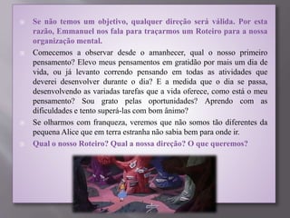  Se não temos um objetivo, qualquer direção será válida. Por esta
razão, Emmanuel nos fala para traçarmos um Roteiro para a nossa
organização mental.
 Comecemos a observar desde o amanhecer, qual o nosso primeiro
pensamento? Elevo meus pensamentos em gratidão por mais um dia de
vida, ou já levanto correndo pensando em todas as atividades que
deverei desenvolver durante o dia? E a medida que o dia se passa,
desenvolvendo as variadas tarefas que a vida oferece, como está o meu
pensamento? Sou grato pelas oportunidades? Aprendo com as
dificuldades e tento superá-las com bom ânimo?
 Se olharmos com franqueza, veremos que não somos tão diferentes da
pequena Alice que em terra estranha não sabia bem para onde ir.
 Qual o nosso Roteiro? Qual a nossa direção? O que queremos?
 