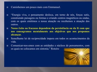  Caminhemos um pouco mais com Emmanuel.
 “Energia viva, o pensamento desloca, em torno de nós, forças sutis,
construindo paisagens ou formas e criando centros magnéticos ou ondas,
com os quais emitimos a nossa atuação ou recebemos a atuação dos
outros.
 Nosso êxito ou fracasso dependem da persistência ou da fé com que
nos consagramos mentalmente aos objetivos que nos propomos
alcançar.
 Semelhante lei de reciprocidade impera em todos os acontecimentos da
vida.
 Comunicar-nos-emos com as entidades e núcleos de pensamentos, com
os quais no colocamos em sintonia.” Roteiro
 