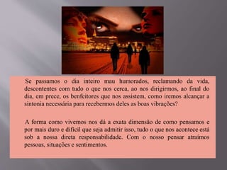 Se passamos o dia inteiro mau humorados, reclamando da vida,
descontentes com tudo o que nos cerca, ao nos dirigirmos, ao final do
dia, em prece, os benfeitores que nos assistem, como iremos alcançar a
sintonia necessária para recebermos deles as boas vibrações?
A forma como vivemos nos dá a exata dimensão de como pensamos e
por mais duro e difícil que seja admitir isso, tudo o que nos acontece está
sob a nossa direta responsabilidade. Com o nosso pensar atraímos
pessoas, situações e sentimentos.
 
