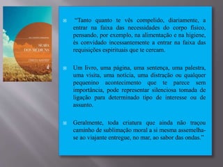  “Tanto quanto te vês compelido, diariamente, a
entrar na faixa das necessidades do corpo físico,
pensando, por exemplo, na alimentação e na higiene,
és convidado incessantemente a entrar na faixa das
requisições espirituais que te cercam.
 Um livro, uma página, uma sentença, uma palestra,
uma visita, uma notícia, uma distração ou qualquer
pequenino acontecimento que te parece sem
importância, pode representar silenciosa tomada de
ligação para determinado tipo de interesse ou de
assunto.
 Geralmente, toda criatura que ainda não traçou
caminho de sublimação moral a si mesma assemelha-
se ao viajante entregue, no mar, ao sabor das ondas.”
 