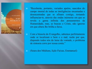  “Receberás, portanto, variados apelos, nascidos do
campo mental de todas as inteligências encarnadas e
desencarnadas que se afinam contigo, tentando
influenciar-te, através das ondas inúmeras em que se
revela a gama infinita dos pensamentos da
Humanidade, mas, se buscas o Cristo, não ignoras
em que altura lhe brilha a faixa.
 Com a bússola do Evangelho, sabemos perfeitamente
onde se localizam o bem e o mal, razão por que,
dispondo todos nós do leme da vontade, o problema
de sintonia corre por nossa conta.”
 (Seara dos Médiuns, lição Faixas, Emmanuel)
 