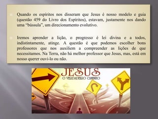  Quando os espíritos nos disseram que Jesus é nosso modelo e guia
(questão 459 do Livro dos Espíritos), estavam, justamente nos dando
uma “bússula”, um direcionamento evolutivo.
 Iremos aprender a lição, o progresso é lei divina e a todos,
indistintamente, atinge. A questão é que podemos escolher bons
professores que nos auxiliem a compreender as lições de que
necessitamos. Na Terra, não há melhor professor que Jesus, mas, está em
nosso querer ouvi-lo ou não.
 