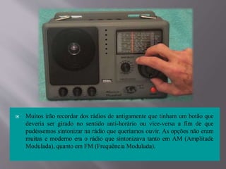  Muitos irão recordar dos rádios de antigamente que tinham um botão que
deveria ser girado no sentido anti-horário ou vice-versa a fim de que
pudéssemos sintonizar na rádio que queríamos ouvir. As opções não eram
muitas e moderno era o rádio que sintonizava tanto em AM (Amplitude
Modulada), quanto em FM (Frequência Modulada).
 