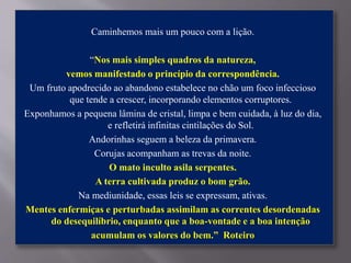 Caminhemos mais um pouco com a lição.
“Nos mais simples quadros da natureza,
vemos manifestado o princípio da correspondência.
Um fruto apodrecido ao abandono estabelece no chão um foco infeccioso
que tende a crescer, incorporando elementos corruptores.
Exponhamos a pequena lâmina de cristal, limpa e bem cuidada, à luz do dia,
e refletirá infinitas cintilações do Sol.
Andorinhas seguem a beleza da primavera.
Corujas acompanham as trevas da noite.
O mato inculto asila serpentes.
A terra cultivada produz o bom grão.
Na mediunidade, essas leis se expressam, ativas.
Mentes enfermiças e perturbadas assimilam as correntes desordenadas
do desequilíbrio, enquanto que a boa-vontade e a boa intenção
acumulam os valores do bem.” Roteiro
 