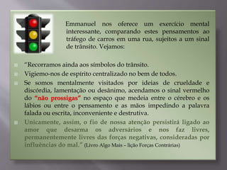 Emmanuel nos oferece um exercício mental
interessante, comparando estes pensamentos ao
tráfego de carros em uma rua, sujeitos a um sinal
de trânsito. Vejamos:
 “Recorramos ainda aos símbolos do trânsito.
 Vigiemo-nos de espírito centralizado no bem de todos.
 Se somos mentalmente visitados por ideias de crueldade e
discórdia, lamentação ou desânimo, acendamos o sinal vermelho
do “não prossigas” no espaço que medeia entre o cérebro e os
lábios ou entre o pensamento e as mãos impedindo a palavra
falada ou escrita, inconveniente e destrutiva.
 Unicamente, assim, o fio de nossa atenção persistirá ligado ao
amor que desarma os adversários e nos faz livres,
permanentemente livres das forças negativas, consideradas por
influências do mal.” (Livro Algo Mais – lição Forças Contrárias)
 
