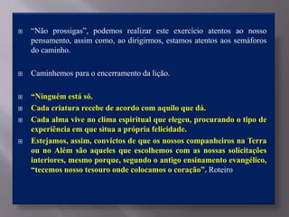  “Não prossigas”, podemos realizar este exercício atentos ao nosso
pensamento, assim como, ao dirigirmos, estamos atentos aos semáforos
do caminho.
 Caminhemos para o encerramento da lição.
 “Ninguém está só.
 Cada criatura recebe de acordo com aquilo que dá.
 Cada alma vive no clima espiritual que elegeu, procurando o tipo de
experiência em que situa a própria felicidade.
 Estejamos, assim, convictos de que os nossos companheiros na Terra
ou no Além são aqueles que escolhemos com as nossas solicitações
interiores, mesmo porque, segundo o antigo ensinamento evangélico,
“tecemos nosso tesouro onde colocamos o coração”. Roteiro
 