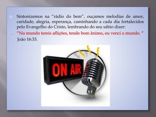  Sintonizemos na “rádio do bem”, ouçamos melodias de amor,
caridade, alegria, esperança, caminhando a cada dia fortalecidos
pelo Evangelho do Cristo, lembrando do seu sábio dizer:
 “No mundo tereis aflições, tende bom ânimo, eu venci o mundo. “
João 16:33.
 