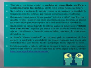  “Sintonia é um termo relativo a condição de concordância, equilíbrio e
reciprocidade entre duas partes, de acordo com o sentido figurado da palavra.
 Na eletrônica, a definição de sintonia consiste na circunstância de igualdade de
frequências entre dois sistemas, que emanam as mesmas oscilações elétricas.
 Quando determinada pessoa diz que precisa “sintonizar o rádio”, quer dizer que o
aparelho receptor (rádio) precisa emitir uma mesma onda de frequência do emissor
(estação de rádio) para poder captar os seus sinais radiofônicos e reproduzi-lo.
 Relativamente ao sentido figurado de sintonia, quando se diz que existe “sintonia
entre duas pessoas”, significa que ambos estão em estado de acordo mútuo, ou
seja, em entendimento e harmonia, tanto no âmbito emocional, de pensamentos,
atividades e etc.
 A chamada “sintonia emocional”, por exemplo, pode ser considerada de fator
decisivo na construção e consolidação das relações humanas, pois cria-se uma
afinidade entre as duas pessoas, devido a equiparação de seus objetivos ou ideais.
 Etimologicamente, a palavra sintonia se originou a partir do grego suntonías,
termo que era relativo a tensão exercida entre do corpo, órgãos e espírito.” (Fonte:
https://www.significados.com.br/sintonia/)
 