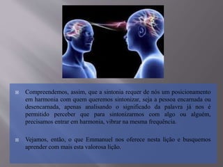  Compreendemos, assim, que a sintonia requer de nós um posicionamento
em harmonia com quem queremos sintonizar, seja a pessoa encarnada ou
desencarnada, apenas analisando o significado da palavra já nos é
permitido perceber que para sintonizarmos com algo ou alguém,
precisamos entrar em harmonia, vibrar na mesma frequência.
 Vejamos, então, o que Emmanuel nos oferece nesta lição e busquemos
aprender com mais esta valorosa lição.
 