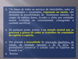  “As bases de todos os serviços de intercâmbio, entre os
desencarnados e encarnados, repousam na mente, não
obstantes as possibilidades de fenômenos naturais, no
campo da matéria densa, levados a efeito por entidades
menos evoluídas ou extremamente consagradas à
caridade sacrificial.
 De qualquer modo, porém, é no mundo mental que se
processa a gênese de todos os trabalhos da comunhão
de espírito a espírito.
 Daí procede a necessidade de renovação idealística, de
estudo, de bondade operante e de fé ativa, se
pretendemos conservar o contato com os Espíritos da
Grande Luz.”
 Roteiro
 