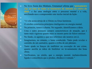  No livro Seara dos Médiuns, Emmanuel afirma que “pensamento
vige na base de todos os fenômenos de sintonia na esfera da
alma” e faz uma analogia entre o processo mental e a vela,
auxiliando-nos a compreender este trecho inicial da lição:

 “A vela acesa arroja de si fótons ou força luminosa.
 O cérebro exterioriza princípios inteligentes ou energia mental.
 Na primeira, temos a chama. No segundo, identificamos a ideia.
 Uma e outro possuem campos característicos de atuação, que é
tanto mais vigorosa quanto mais se mostre perto do fulcro emissor.
 No fundo, os agentes a que nos referimos são neutros em si.
 Imaginemos, no entanto, o lume conduzido. Tanto pode revelar o
caminho de um santuário, quanto a trilha de um pântano.
 Tanto ajuda os braços do malfeitor na execução de um crime,
quanto auxilia as mãos do benfeitor no levantamento das boas
obras.
 Verificamos, no símile, que a energia mental, inelutavelmente
ligada à consciência que a produz, obedece à vontade.”
 