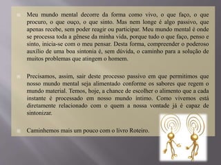  Meu mundo mental decorre da forma como vivo, o que faço, o que
procuro, o que ouço, o que sinto. Mas nem longe é algo passivo, que
apenas recebe, sem poder reagir ou participar. Meu mundo mental é onde
se processa toda a gênese da minha vida, porque tudo o que faço, penso e
sinto, inicia-se com o meu pensar. Desta forma, compreender o poderoso
auxílio de uma boa sintonia é, sem dúvida, o caminho para a solução de
muitos problemas que atingem o homem.
 Precisamos, assim, sair deste processo passivo em que permitimos que
nosso mundo mental seja alimentado conforme os sabores que regem o
mundo material. Temos, hoje, a chance de escolher o alimento que a cada
instante é processado em nosso mundo íntimo. Como vivemos está
diretamente relacionado com o quem a nossa vontade já é capaz de
sintonizar.
 Caminhemos mais um pouco com o livro Roteiro.
 