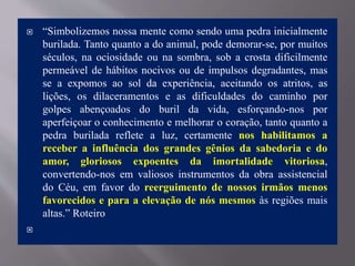  “Simbolizemos nossa mente como sendo uma pedra inicialmente
burilada. Tanto quanto a do animal, pode demorar-se, por muitos
séculos, na ociosidade ou na sombra, sob a crosta dificilmente
permeável de hábitos nocivos ou de impulsos degradantes, mas
se a expomos ao sol da experiência, aceitando os atritos, as
lições, os dilaceramentos e as dificuldades do caminho por
golpes abençoados do buril da vida, esforçando-nos por
aperfeiçoar o conhecimento e melhorar o coração, tanto quanto a
pedra burilada reflete a luz, certamente nos habilitamos a
receber a influência dos grandes gênios da sabedoria e do
amor, gloriosos expoentes da imortalidade vitoriosa,
convertendo-nos em valiosos instrumentos da obra assistencial
do Céu, em favor do reerguimento de nossos irmãos menos
favorecidos e para a elevação de nós mesmos às regiões mais
altas.” Roteiro

 