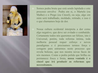  Somos pedra bruta que está sendo lapidada e este
processo envolve Pedra em si, o Martelo (ou
Malho) e o Prego (ou Cinzel), ou seja, algo em
mim será trabalhado, moldado, retirado, e isso é
o que chamamos hoje de dor.
 Nossa cultura ocidental interpreta a dor como
algo negativo, que deve ser evitado e combatido.
Certamente todos nós queremos ser felizes, isto é
Universal, porém, toda reforma íntima, toda
melhoria pessoal requer esforço e novos
paradigmas e é precisamos termos força e
coragem para entrarmos neste processo que
revela belezas, que nos mostra novas faces de
nós mesmos. Como a pedra polida que brilha ou
permanece fosca e bruta, nossa vontade é o
cinzel que irá produzir as reformas que
necessitamos.
 