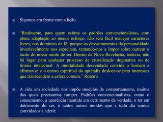 Sigamos em frente com a lição.
 “Realmente, para quem estima os padrões convencionalistas, com
plena adaptação ao menor esforço, não será fácil manejar caracteres
livres, nos domínios da fé, porque os desvairamentos da personalidade
invariavelmente nos espreitam, tentando-nos a impor sobre outrem o
tacão do nosso modo de ser. Dentro da Nova Revelação, todavia, não
há lugar para qualquer processo de cristalização dogmática ou de
tirania intelectual. A imortalidade desvendada convida o homem a
afirmar-se e o centro espiritual do aprendiz desloca-se para interesses
que transcendem a esfera comum.” Roteiro
 A vida em sociedade nos impõe modelos de comportamento, muitos
dos quais precisamos romper. Padrões convencionalistas, como o
consumismo, a aparência mantida em detrimento da verdade, o ter em
detrimento do ser, e tantos outros moldes que a todo dia somos
convidados a aderir.
 
