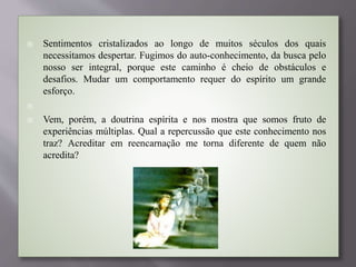  Sentimentos cristalizados ao longo de muitos séculos dos quais
necessitamos despertar. Fugimos do auto-conhecimento, da busca pelo
nosso ser integral, porque este caminho é cheio de obstáculos e
desafios. Mudar um comportamento requer do espírito um grande
esforço.

 Vem, porém, a doutrina espírita e nos mostra que somos fruto de
experiências múltiplas. Qual a repercussão que este conhecimento nos
traz? Acreditar em reencarnação me torna diferente de quem não
acredita?
 