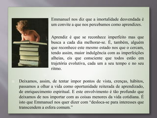  Emmanuel nos diz que a imortalidade desvendada é
um convite a que nos percebamos como aprendizes.

 Aprendiz é que se reconhece imperfeito mas que
busca a cada dia melhorar-se. É, também, alguém
que reconhece este mesmo estado nos que o cercam,
tendo assim, maior indulgência com as imperfeições
alheias, eis que consciente que todos estão em
trajetória evolutiva, cada um a seu tempo e no seu
ritmo.

 Deixamos, assim, de tentar impor pontos de vista, crenças, hábitos,
passamos a olhar a vida como oportunidade reiterada de aprendizado,
de enriquecimento espiritual. E este envolvimento é tão profundo que
deixamos de nos importar com as coisas menores da vida cotidiana. É
isto que Emmanuel nos quer dizer com “desloca-se para interesses que
transcendem a esfera comum.”
 