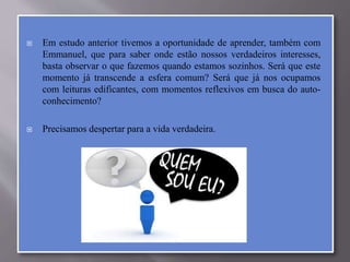  Em estudo anterior tivemos a oportunidade de aprender, também com
Emmanuel, que para saber onde estão nossos verdadeiros interesses,
basta observar o que fazemos quando estamos sozinhos. Será que este
momento já transcende a esfera comum? Será que já nos ocupamos
com leituras edificantes, com momentos reflexivos em busca do auto-
conhecimento?
 Precisamos despertar para a vida verdadeira.
 