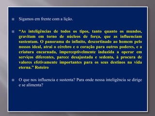  Sigamos em frente com a lição.
 “As inteligências de todos os tipos, tanto quanto os mundos,
gravitam em torno de núcleos de força, que as influenciam
sustentam. O panorama do infinito, descortinado ao homem pelo
nossos ideal, atrai o cérebro e o coração para outros poderes, e a
criatura encarnada, imperceptivelmente induzida a operar em
serviços diferentes, parece desajustada e sedenta, à procura de
valores efetivamente importantes para os seus destinos na vida
eterna.” Roteiro
 O que nos influencia e sustenta? Para onde nossa inteligência se dirige
e se alimenta?
 