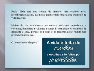  Paulo dizia que não somos do mundo, mas estamos nele,
reconhecendo, assim, que nosso espírito transcende a este momento de
vida material.
 Muitos de nós caminhamos na correria cotidiana. Acordamos e
corremos, dormimos e voltamos a correr. E, vem então o sentimento de
desajuste e sede, porque as posses e as riquezas deste mundo não
preenchem nosso ser.
 O que realmente importa?
 