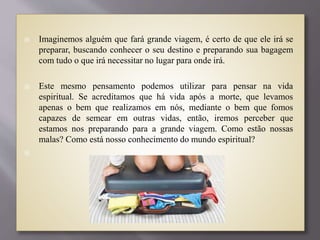  Imaginemos alguém que fará grande viagem, é certo de que ele irá se
preparar, buscando conhecer o seu destino e preparando sua bagagem
com tudo o que irá necessitar no lugar para onde irá.
 Este mesmo pensamento podemos utilizar para pensar na vida
espiritual. Se acreditamos que há vida após a morte, que levamos
apenas o bem que realizamos em nós, mediante o bem que fomos
capazes de semear em outras vidas, então, iremos perceber que
estamos nos preparando para a grande viagem. Como estão nossas
malas? Como está nosso conhecimento do mundo espiritual?

 