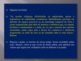  Sigamos em frente.
 “As escolas religiosas oficializadas ou organizadas, presas a
imperativos de estabilidade econômicas, habitualmente gravitam em
derredor da riqueza perecível ou da autoridade temporal da Terra e
jazem magnetizadas pela idéia de domínio e influência que, no mundo,
facilitam a solidariedade e a união, de vez que a maioria dos espíritos
encarnados, ainda cegos para a divina luz, reúnem-se e obedecem
alegremente, ao redor do ouro ou do comando sobre os mais fracos.”
Roteiro
 Riqueza e poder, os mestres do nosso tempo. Nossa sociedade cultua
estes “deuses”, raros os que vivem de forma sóbria, sem adentrar nos
valores que regem este verdadeiro culto ao dinheiro e ao poder.
 