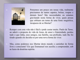  Pensemos um pouco em nossa vida, realmente
precisamos de tantos sapatos, bolsas, roupas e
demais bens? São necessidades ou estamos
gravitando nesta forma de viver, quais presas
que orbitam em torno de uma fonte magnética,
incapazes de se libertar?
 Romper com esta vida não é fácil e pode custar muito. Paulo de Tarso,
ao aderir a proposta de vida de Jesus, de amor e fraternidade, perdeu
tudo o que tinha, seus amigos, sua família, sua profissão, tudo lhe foi
tirado quando ele decidiu-se por uma nova forma de viver.
 Mas, como podemos nos libertar deste mundo e caminhar de forma
livre e consciente? Eis que Emmanuel nos auxilia a compreender, sob
as luzes da doutrina espírita.
 