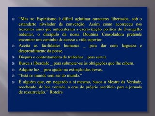  “Mas no Espiritismo é difícil aglutinar caracteres libertados, sob o
estandarte nivelador da convenção. Assim como aconteceu nos
trezentos anos que antecederam a escravização política do Evangelho
redentor, o discípulo da nossa Doutrina Consoladora pretende
encontrar um caminho de acesso à vida superior.
 Aceita as facilidades humanas _ para dar com largueza e
desprendimento da posse.
 Disputa o contentamento de trabalhar _ para servir.
 Busca a liberdade _ para submeter-se às obrigações que lhe cabem.
 Adquire luz _ para ajudar na extinção das trevas.
 “Está no mundo sem ser do mundo.”
 É alguém que, em negando a si mesmo, busca a Mestre da Verdade,
recebendo, de boa vontade, a cruz do próprio sacrifício para a jornada
de ressurreição.” Roteiro
 