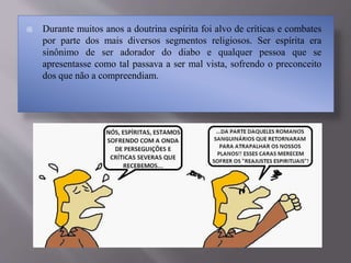  Durante muitos anos a doutrina espírita foi alvo de críticas e combates
por parte dos mais diversos segmentos religiosos. Ser espírita era
sinônimo de ser adorador do diabo e qualquer pessoa que se
apresentasse como tal passava a ser mal vista, sofrendo o preconceito
dos que não a compreendiam.
 