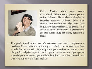  Chico Xavier viveu com muita
simplicidade. Não obstante, passou por ele
muito dinheiro. Ele recebeu a doação de
fazendas, terrenos, dinheiro, joias, mas
tudo o que recebia era algo para “dar
largueza e desprendimento da posse.” Ele
doava a quem necessitava e permanecia
em sua forma livre de viver, servindo a
todos.
 Em geral, trabalhamos para nós mesmos, para termos segurança e
conforto. Mas a lição nos indica o que o trabalho possui uma outra face
– trabalhar para servir. Aquilo que era para muitos um fardo e uma
obrigação, adquire aspecto santo, puro, deixa de ser algo apenas
material para tornar-se oportunidade bendita de auxiliar o mundo em
que vivemos a ser um lugar melhor.
 