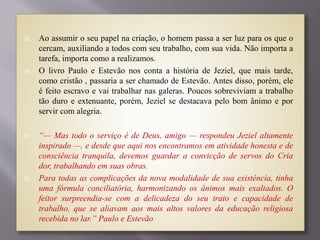  Ao assumir o seu papel na criação, o homem passa a ser luz para os que o
cercam, auxiliando a todos com seu trabalho, com sua vida. Não importa a
tarefa, importa como a realizamos.
 O livro Paulo e Estevão nos conta a história de Jeziel, que mais tarde,
como cristão , passaria a ser chamado de Estevão. Antes disso, porém, ele
é feito escravo e vai trabalhar nas galeras. Poucos sobreviviam a trabalho
tão duro e extenuante, porém, Jeziel se destacava pelo bom ânimo e por
servir com alegria.
 “— Mas todo o serviço é de Deus, amigo — respondeu Jeziel altamente
inspirado —, e desde que aqui nos encontramos em atividade honesta e de
consciência tranquila, devemos guardar a convicção de servos do Cria
dor, trabalhando em suas obras.
 Para todas as complicações da nova modalidade de sua existência, tinha
uma fórmula conciliatória, harmonizando os ânimos mais exaltados. O
feitor surpreendia-se com a delicadeza do seu trato e capacidade de
trabalho, que se aliavam aos mais altos valores da educação religiosa
recebida no lar.” Paulo e Estevão
 