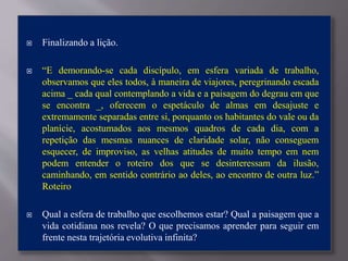  Finalizando a lição.
 “E demorando-se cada discípulo, em esfera variada de trabalho,
observamos que eles todos, à maneira de viajores, peregrinando escada
acima _ cada qual contemplando a vida e a paisagem do degrau em que
se encontra _, oferecem o espetáculo de almas em desajuste e
extremamente separadas entre si, porquanto os habitantes do vale ou da
planície, acostumados aos mesmos quadros de cada dia, com a
repetição das mesmas nuances de claridade solar, não conseguem
esquecer, de improviso, as velhas atitudes de muito tempo em nem
podem entender o roteiro dos que se desinteressam da ilusão,
caminhando, em sentido contrário ao deles, ao encontro de outra luz.”
Roteiro
 Qual a esfera de trabalho que escolhemos estar? Qual a paisagem que a
vida cotidiana nos revela? O que precisamos aprender para seguir em
frente nesta trajetória evolutiva infinita?
 
